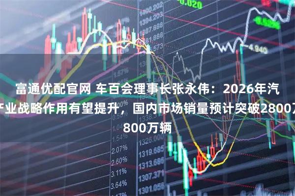 富通优配官网 车百会理事长张永伟：2026年汽车产业战略作用有望提升，国内市场销量预计突破2800万辆