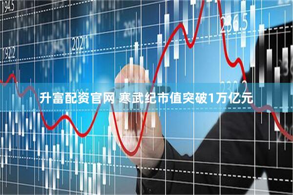 升富配资官网 寒武纪市值突破1万亿元