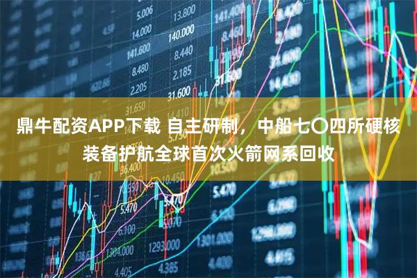 鼎牛配资APP下载 自主研制，中船七〇四所硬核装备护航全球首次火箭网系回收