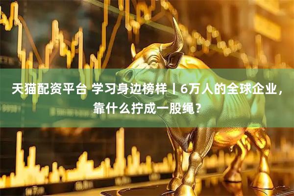 天猫配资平台 学习身边榜样丨6万人的全球企业，靠什么拧成一股绳？
