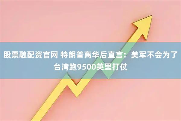 股票融配资官网 特朗普离华后直言：美军不会为了台湾跑9500英里打仗