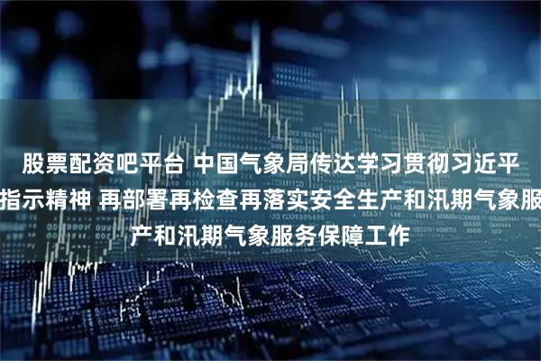 股票配资吧平台 中国气象局传达学习贯彻习近平总书记重要指示精神 再部署再检查再落实安全生产和汛期气象服务保障工作
