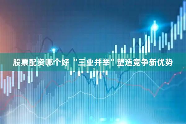 股票配资哪个好 “三业并举”塑造竞争新优势